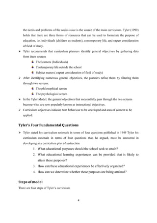 4
the needs and problems of the social-issue is the source of the main curriculum. Tyler (1990)
holds that there are three forms of resources that can be used to formulate the purpose of
education, i.e. individuals (children as students), contemporary life, and expert consideration
of field of study.
 Tyler recommends that curriculum planners identify general objectives by gathering data
from three sources
The learners (Individuals)
Contemporary life outside the school
Subject matter.( expert consideration of field of study)
 After identifying numerous general objectives, the planners refine them by filtering them
through two screens:
The philosophical screen
The psychological screen
 In the Tyler Model, the general objectives that successfully pass through the two screens
become what are now popularly known as instructional objectives.
 Curriculum objectives indicate both behaviour to be developed and area of content to be
applied.
Tyler’s Four Fundamental Questions
 Tyler stated his curriculum rationale in terms of four questions published in 1949 Tyler his
curriculum rationale in terms of four questions that, he argued, must be answered in
developing any curriculum plan of instruction
1. What educational purposes should the school seek to attain?
2. What educational learning experiences can be provided that is likely to
attain these purposes?
3. How can these educational experiences be effectively organized?
4. How can we determine whether these purposes are being attained?
Steps of model
There are four steps of Tyler’s curriculum
 