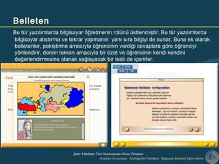 Anadolu Üniversitesi Açıköğretim Fakültesi Bilgisayar Destekli Eğitim Birimi
Bu tür yazılımlarda bilgisayar öğretmenin rolünü üstlenmiştir. Bu tür yazılımlarda
bilgisayar alıştırma ve tekrar yapmanın yanı sıra bilgiyi de sunar. Buna ek olarak
belletenler, pekiştirme amacıyla öğrencinin verdiği cevaplara göre öğrenciyi
yönlendirir, dersin tekrarı amacıyla bir özet ve öğrencinin kendi kendini
değerlendirmesine olanak sağlayacak bir testi de içerirler.
Belleten
Şekil: 6 Belleten Türü Yazılımlardan Ekran Örnekleri
 