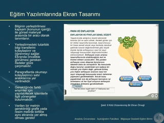 Anadolu Üniversitesi Açıköğretim Fakültesi Bilgisayar Destekli Eğitim Birimi
Eğitim Yazılımlarında Ekran Tasarımı
• Bilginin yerleştirilmesi
kapsam (konunun içeriği)
ile görsel materyal
arasında bir aracı olarak
tanımlanır.
• Yerleştirmedeki tutarlılık
bilgi transferini
kolaylaştırır ve
öğrenmeyi sağlar.
Ekranda öncelikle
görülmesi gereken
ifadeler göze
çarpmalıdır.
• Paragraflarda okumayı
kolaylaştırıcı satır
aralıklarına yer
verilmelidir.
• Gerektiğinde farklı
erişimler için
yapılabilecek işlemlerle
ilgili yönergeler
bulunmalıdır.
• Verilen bir metnin
gerektirdiği grafik yada
resim metinle birlikte
aynı ekranda yer almış
olması gerekir
Şekil: 8 Kötü Düzenlenmiş Bir Ekran Örneği
 