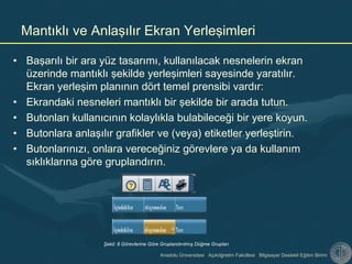 Anadolu Üniversitesi Açıköğretim Fakültesi Bilgisayar Destekli Eğitim Birimi
• Başarılı bir ara yüz tasarımı, kullanılacak nesnelerin ekran
üzerinde mantıklı şekilde yerleşimleri sayesinde yaratılır.
Ekran yerleşim planının dört temel prensibi vardır:
• Ekrandaki nesneleri mantıklı bir şekilde bir arada tutun.
• Butonları kullanıcının kolaylıkla bulabileceği bir yere koyun.
• Butonlara anlaşılır grafikler ve (veya) etiketler yerleştirin.
• Butonlarınızı, onlara vereceğiniz görevlere ya da kullanım
sıklıklarına göre gruplandırın.
Mantıklı ve Anlaşılır Ekran Yerleşimleri
Şekil: 8 Görevlerine Göre Gruplandırılmış Düğme Grupları
 