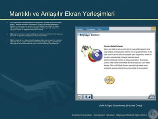 Anadolu Üniversitesi Açıköğretim Fakültesi Bilgisayar Destekli Eğitim Birimi
• Yazı sisteminden kaynaklanabilecek bir alışkanlıkla, genelde batılı kullanıcıların
ekranı Z şeklinde taradıkları bilinmektedir. Ekranın üst bölgesi lokalizasyon
bilgilerini ve kaçırılmaması gereken en önemli bilgileri içermelidir. Bu bilgiler,
kullanıcıya bulundukları yerin neresi olduğunu anlatan ve o anki ekranın ne
olduğunu anlatan bir bilgilendirmeyle devam etmeli.
• Eğitimsel içerik ekranın ortasında belirgin bir şekilde konumlandırılmalı ve ekranın
altında da bir gezinim (navigasyon) menüsü bulunmalıdır.
• Eğitim programlarının çoğu sol tarafta aşağıya doğru uzanan gezinim menülerini
kullanırlar. Bunun nedeni metinlerin ekranımızda aşağıya doğru uzanmalarıdır.
Yatay şekilde kullanılacak menüler çoğu durumda kullanışsız olmaktadırlar.
Mantıklı ve Anlaşılır Ekran Yerleşimleri
Şekil:9 Doğru Düzenlenmiş Bir Ekran Örneği
 
