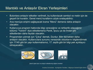 Anadolu Üniversitesi Açıköğretim Fakültesi Bilgisayar Destekli Eğitim Birimi
• Butonlara anlaşılır etiketler verilmeli, bu kullanılacak sembol ve metin için de
geçerli bir kuraldır. Genel menü kurallarını şöyle sıralayabiliriz:
• Ana menüye erişimi sağlayacak kısma “Menü” demeniz daha anlaşılır
olacaktır.
• Kullanıcıya program hakkında bilgi vereceğiniz ve rehberlik edeceğiniz
bölümü “Yardım” diye etiketlemeniz Panik, İpucu ya da İmdat gibi
etiketlerden daha faydalı olacaktır.
• Programdan çıkmak için “Çıkış” demek, Durdur, Bitir demekten daha
anlaşılır olacaktır. Kullanıcılara sunumu neresinde olduklarını bilgilendirmek
için 17/45 gibi bir yapı kullanmalısınız, 17. sayfa gibi bir bilgi pek açıklayıcı
olmayacaktır..
Mantıklı ve Anlaşılır Ekran Yerleşimleri
Şekil:9 Şekil Açık ve anlaşılır etiketlenmiş düğme örnekleri
 