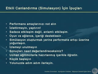 Anadolu Üniversitesi Açıköğretim Fakültesi Bilgisayar Destekli Eğitim Birimi
Etkili Canlandırma (Simulasyon) İçin İpuçları
• Performans amaçlarınızı not alın
• İzlettirmeyin, yaptırın!
• Sadece etkileşim değil, anlamlı etkileşim.
• Oyun ve eğlence, içeriği desteklesin .
• Simülasyon oluşturmak yerine performans artışı üzerine
yoğunlaşın.
• İzlemeyi unutmayın
• Sonuçları nasıl değerlendireceksiniz?
• Uzman eğitimcilerle hazırlanmış içerikle öğretin.
• Küçük başlayın
• Yolunuzda adım adım ilerleyin.
 