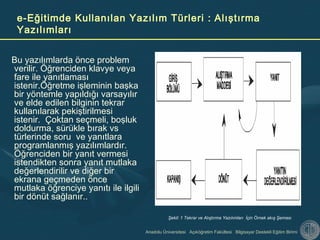 Anadolu Üniversitesi Açıköğretim Fakültesi Bilgisayar Destekli Eğitim Birimi
e-Eğitimde Kullanılan Yazılım Türleri : Alıştırma
Yazılımları
Bu yazılımlarda önce problem
verilir. Öğrenciden klavye veya
fare ile yanıtlaması
istenir.Öğretme işleminin başka
bir yöntemle yapıldığı varsayılır
ve elde edilen bilginin tekrar
kullanılarak pekiştirilmesi
istenir. Çoktan seçmeli, boşluk
doldurma, sürükle bırak vs
türlerinde soru ve yanıtlara
programlanmış yazılımlardır.
Öğrenciden bir yanıt vermesi
istendikten sonra yanıt mutlaka
değerlendirilir ve diğer bir
ekrana geçmeden önce
mutlaka öğrenciye yanıtı ile ilgili
bir dönüt sağlanır..
Şekil: 1 Tekrar ve Alıştırma Yazılımları İçin Örnek akış Şeması
 
