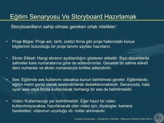 Anadolu Üniversitesi Açıköğretim Fakültesi Bilgisayar Destekli Eğitim Birimi
Storyboardların sahip olması gereken ortak nitelikler:
• Proje Bilgisi: Proje adı, tarih, üretici firma gibi proje hakkındaki künye
bilgilerinin bulunduğu bir proje tanımı sayfası hazırlanır.
• Ekran Etiketi: Hangi ekranın açıklandığını gösteren etikettir. Bazı durumlarda
sahneler kare numaralarına göre de adlandırılırlar. Genelde bir sahne etiketi
ders numarası ve ekran numarasıyla birlikte adlandırılır.
• Ses: Eğitimde ses kullanımı olacaksa bunun belirtilmesi gerekir. Eğitimlerde,
eğitim metni genel olarak seslendirilerek desteklenmektedir. Senaryoda, hata
uyarı sesi veya fonda kullanılacak herhangi bir ses de belirtilmelidir.
• Video: Kullanılacağı yer belirtilmelidir. Eğer hazır bir video
kullanılmayacaksa, hazırlanacak olan video için, diyaloglar, kamera
hareketleri, videonun uzunluğu vb. notlar alınmalıdır.
Eğitim Senaryosu Ve Storyboard Hazırlamak
 