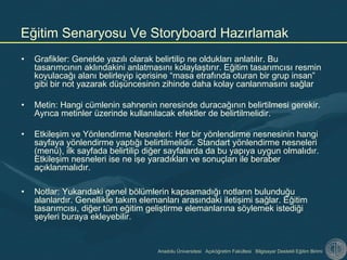 Anadolu Üniversitesi Açıköğretim Fakültesi Bilgisayar Destekli Eğitim Birimi
• Grafikler: Genelde yazılı olarak belirtilip ne oldukları anlatılır. Bu
tasarımcının aklındakini anlatmasını kolaylaştırır. Eğitim tasarımcısı resmin
koyulacağı alanı belirleyip içerisine “masa etrafında oturan bir grup insan”
gibi bir not yazarak düşüncesinin zihinde daha kolay canlanmasını sağlar
• Metin: Hangi cümlenin sahnenin neresinde duracağının belirtilmesi gerekir.
Ayrıca metinler üzerinde kullanılacak efektler de belirtilmelidir.
• Etkileşim ve Yönlendirme Nesneleri: Her bir yönlendirme nesnesinin hangi
sayfaya yönlendirme yaptığı belirtilmelidir. Standart yönlendirme nesneleri
(menü), ilk sayfada belirtilip diğer sayfalarda da bu yapıya uygun olmalıdır.
Etkileşim nesneleri ise ne işe yaradıkları ve sonuçları ile beraber
açıklanmalıdır.
• Notlar: Yukarıdaki genel bölümlerin kapsamadığı notların bulunduğu
alanlardır. Genellikle takım elemanları arasındaki iletişimi sağlar. Eğitim
tasarımcısı, diğer tüm eğitim geliştirme elemanlarına söylemek istediği
şeyleri buraya ekleyebilir.
Eğitim Senaryosu Ve Storyboard Hazırlamak
 