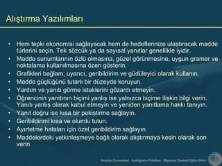 Anadolu Üniversitesi Açıköğretim Fakültesi Bilgisayar Destekli Eğitim Birimi
• Hem tepki ekonomisi sağlayacak hem de hedeflerinize ulaştıracak madde
türlerini seçin. Tek sözcük ya da sayısal yanıtlar genellikle iyidir.
• Madde sunumlarının özlü olmasına, güzel görünmesine, uygun gramer ve
noktalama kullanılmasına özen gösterin.
• Grafikleri bağlam, uyarıcı, geribildirim ve güdüleyici olarak kullanın.
• Madde güçlüğünü tutarlı bir düzeyde koruyun.
• Yardım ve yanıtı görme isteklerini gözardı etmeyin.
• Öğrencinin yanıtının biçimi yanlış ise yalnızca biçime ilişkin bilgi verin.
Yanıtı yanlış olarak kabul etmeyin ve yeniden yanıtlama hakkı tanıyın.
• Yanıt doğru ise kısa bir pekiştirme sağlayın.
• Geribildirimi kısa ve olumlu tutun.
• Ayırtetme hataları için özel geribildirim sağlayın.
• Maddelerdeki yetkinleşmeye bağlı olarak alıştırmaya kesin olarak son
verin
Alıştırma Yazılımları
 