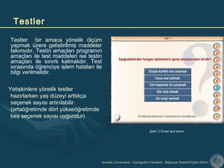 Anadolu Üniversitesi Açıköğretim Fakültesi Bilgisayar Destekli Eğitim Birimi
Testler
Testler bir amaca yönelik ölçüm
yapmak üzere geliştirilmiş maddeler
takımıdır. Testin amaçları programın
amaçları ile test maddeleri ise testin
amaçları ile sınırlı kalmalıdır. Test
sırasında öğrenciye işlem hataları ile
bilgi verilmelidir.
Yetişkinlere yönelik testler
hazırlarken yaş düzeyi arttıkça
seçenek sayısı artırılabilir.
(ortaöğretimde dört yükseöğretimde
beş seçenek sayısı uygundur)
Şekil: 2 Örnek test ekranı
 