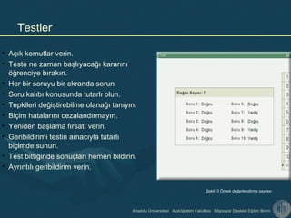 Anadolu Üniversitesi Açıköğretim Fakültesi Bilgisayar Destekli Eğitim Birimi
• Açık komutlar verin.
• Teste ne zaman başlıyacağı kararını
öğrenciye bırakın.
• Her bir soruyu bir ekranda sorun
• Soru kalıbı konusunda tutarlı olun.
• Tepkileri değiştirebilme olanağı tanıyın.
• Biçim hatalarını cezalandırmayın.
• Yeniden başlama fırsatı verin.
• Geribildirimi testin amacıyla tutarlı
biçimde sunun.
• Test bittiğinde sonuçları hemen bildirin.
• Ayrıntılı geribildirim verin.
Testler
Şekil: 3 Örnek değerlendirme sayfası
 