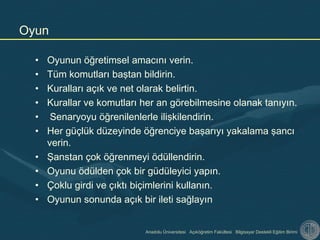 Anadolu Üniversitesi Açıköğretim Fakültesi Bilgisayar Destekli Eğitim Birimi
• Oyunun öğretimsel amacını verin.
• Tüm komutları baştan bildirin.
• Kuralları açık ve net olarak belirtin.
• Kurallar ve komutları her an görebilmesine olanak tanıyın.
• Senaryoyu öğrenilenlerle ilişkilendirin.
• Her güçlük düzeyinde öğrenciye başarıyı yakalama şancı
verin.
• Şanstan çok öğrenmeyi ödüllendirin.
• Oyunu ödülden çok bir güdüleyici yapın.
• Çoklu girdi ve çıktı biçimlerini kullanın.
• Oyunun sonunda açık bir ileti sağlayın
Oyun
 