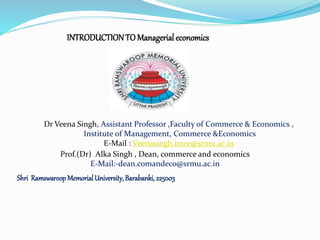 INTRODUCTIONTO Managerial economics
Shri RamswaroopMemorialUniversity,Barabanki,225003
Dr Veena Singh, Assistant Professor ,Faculty of Commerce & Economics ,
Institute of Management, Commerce &Economics
E-Mail : Veenasingh.imce@srmu.ac.in
Prof.(Dr) Alka Singh , Dean, commerce and economics
E-Mail:-dean.comandeco@srmu.ac.in
 