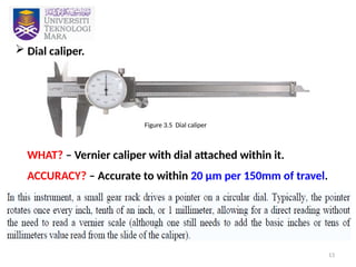 13
 Dial caliper.
WHAT? – Vernier caliper with dial attached within it.
ACCURACY? – Accurate to within 20 µm per 150mm of travel.
Figure 3.5 Dial caliper
 