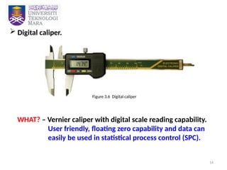 14
 Digital caliper.
WHAT? – Vernier caliper with digital scale reading capability.
User friendly, floating zero capability and data can
easily be used in statistical process control (SPC).
Figure 3.6 Digital caliper
 