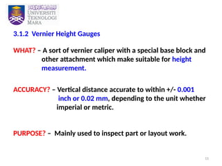 15
3.1.2 Vernier Height Gauges
WHAT? – A sort of vernier caliper with a special base block and
other attachment which make suitable for height
measurement.
ACCURACY? – Vertical distance accurate to within +/- 0.001
inch or 0.02 mm, depending to the unit whether
imperial or metric.
PURPOSE? – Mainly used to inspect part or layout work.
 