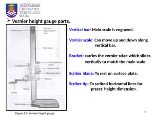 16
 Vernier height gauge parts.
Figure 3.7 Vernier height gauge
Vertical bar: Main scale is engraved.
Vernier scale: Can move up and down along
vertical bar.
Bracket: carries the vernier sclae which slides
vertically to match the main scale.
Scriber blade: To rest on surface plate.
Scriber tip: To scribed horizontal lines for
preset height dimension.
 
