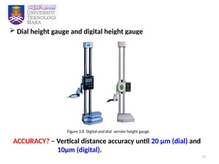 17
 Dial height gauge and digital height gauge
ACCURACY? – Vertical distance accuracy until 20 µm (dial) and
10µm (digital).
Figure 3.8 Digital and dial vernier height gauge
 