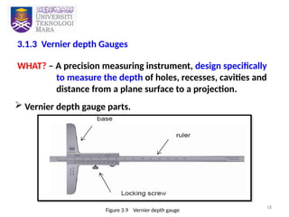 18
3.1.3 Vernier depth Gauges
WHAT? – A precision measuring instrument, design specifically
to measure the depth of holes, recesses, cavities and
distance from a plane surface to a projection.
 Vernier depth gauge parts.
Figure 3.9 Vernier depth gauge
 