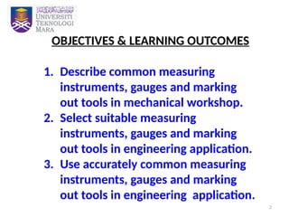 2
OBJECTIVES & LEARNING OUTCOMES
1. Describe common measuring
instruments, gauges and marking
out tools in mechanical workshop.
2. Select suitable measuring
instruments, gauges and marking
out tools in engineering application.
3. Use accurately common measuring
instruments, gauges and marking
out tools in engineering application.
 