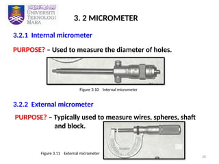 20
3. 2 MICROMETER
3.2.1 Internal micrometer
PURPOSE? – Used to measure the diameter of holes.
3.2.2 External micrometer
Figure 3.10 Internal micrometer
PURPOSE? – Typically used to measure wires, spheres, shaft
and block.
Figure 3.11 External micrometer
 