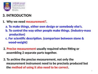 3
3. INTRODUCTION
1. Why we need measurement?.
a. To make things, either own design or somebody else’s.
b. To control the way other people make things. (industry-mass
production)
c. For scientific description. (comparison between stone &
wood-weight)
2. Precise measurement usually required when fitting or
assembling 2 separate parts together.
3. To archive the precise measurement, not only the
measurement instrument need to be precisely produced but
the method of using it also need to be correct.
 