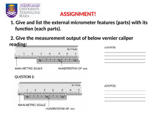 36
ASSIGNMENT!
1. Give and list the external micrometer features (parts) with its
function (each parts).
2. Give the measurement output of below vernier caliper
reading:
 