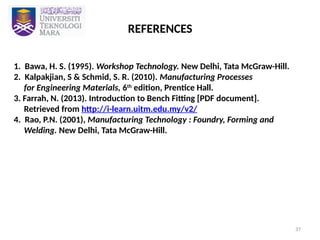 37
REFERENCES
1. Bawa, H. S. (1995). Workshop Technology. New Delhi, Tata McGraw-Hill.
2. Kalpakjian, S & Schmid, S. R. (2010). Manufacturing Processes
for Engineering Materials, 6th
edition, Prentice Hall.
3. Farrah, N. (2013). Introduction to Bench Fitting [PDF document].
Retrieved from http://i-learn.uitm.edu.my/v2/
4. Rao, P.N. (2001), Manufacturing Technology : Foundry, Forming and
Welding. New Delhi, Tata McGraw-Hill.
 