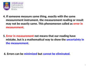 4
4. If someone measure same thing, exactly with the same
measurement instrument, the measurement reading or result
may not be exactly same. This phenomenon called as error in
measurement.
5. Error in measurement not means that our reading have
mistake, but is a mathematical way to show the uncertainty in
the measurement.
6. Errors can be minimized but cannot be eliminated.
 