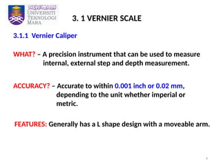9
3.1.1 Vernier Caliper
3. 1 VERNIER SCALE
WHAT? – A precision instrument that can be used to measure
internal, external step and depth measurement.
ACCURACY? – Accurate to within 0.001 inch or 0.02 mm,
depending to the unit whether imperial or
metric.
FEATURES: Generally has a L shape design with a moveable arm.
 