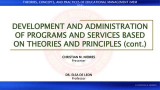 DEVELOPMENT AND ADMINISTRATION
OF PROGRAMS AND SERVICES BASED
ON THEORIES AND PRINCIPLES (cont.)
THEORIES, CONCEPTS, AND PRACTICES OF EDUCATIONAL MANAGEMENT (MEM
201)
CHRISTIAN M. NIEBRES
Presenter
DR. ELSA DE LEON
Professor
 