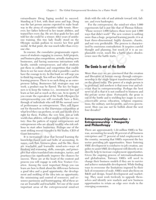 Chapter 1 The Global Entrepreneurial Revolution for a Flatter World 13
extraordinaire Deng Yaping needed to succeed.
Standing at 5 feet, with short arms and legs, Deng
was the last person anyone expected to make head-
way in the arena of competitive table tennis. How-
ever, her father believed in her innate abilities, and
trained her every day. He set clear goals for her, and
told her she could be a winner. After years of assidu-
ous training, this tiny lady finally stood on the
Olympic medals podium to receive her first gold
medal. At that point, she was much taller than every-
one else.
In essence, the cumulative programmatic experi-
ences of students engaging in courses, field projects,
and business plan competitions, actually starting new
businesses, and having numerous interactions with
faculty, outside entrepreneurs, and other students
put them in collisions and competition that enable
them to see far more clearly what is possible—and to
have the courage to try. In this book we will urge you
to think big enough. You will see failure as part of the
learning process: There is no such thing as an entre-
preneur failing. Businesses fail; strategies may not
work; a product may be flawed. The key for begin-
ners is to keep the tuition (i.e., investment) low and
learn as fast and as much as they can. As in sports, if
you create the equivalent of the Youth Olympics for
entrepreneurship you will eventually have a flow-
through of individuals who will fill the normal curve
of performance as entrepreneurs. They will figure
out for themselves in this Darwinian competition at
what level they can perform, or not, and decide if it is
right for them. Further, the very best, just as with
world-class athletes, will not simply settle for one vic-
tory: thus the pattern of repeat entrepreneurs and
entrepreneurs who are already wealthy who risk mil-
lions to start other businesses. Perhaps one of the
most striking recent examples is Shi Yuzhu, CEO of
Giant Interactive.
It is increasingly clear that beyond learning the
knowledge-based nuts and bolts of accounting, fi-
nance, cash flow, business plans, and the like, there
are teachable and learnable mind-sets—ways of
thinking and reasoning, skills, concepts, and princi-
ples that when translated into strategies, tactics, and
practices can significantly improve the chances for
success. These are at the heart of the content and
process you will engage in with New Venture Cre-
ation. Among the most important things you can
learn are how to think about the difference between
a good idea and a good opportunity; the develop-
ment and molding of the idea into an opportunity;
the minimizing and control of resources; and re-
source parsimony and bootstrapping. All of these ar-
eas are learnable and teachable. Yet one of the most
important areas of the entrepreneurial mind-set
deals with the role of and attitude toward risk, fail-
ure, and even bankruptcy.
For the entrepreneur, the mind-set when 1,000
experiments fail is just like that of Thomas Edison:
“Those weren’t 1,000 failures; those were just 1,000
ways that didn’t work!” The new venture is nothing
more than a huge, perpetual learning puzzle; it is at
least three-dimensional, highly dynamic, chaotic,
and not very predictable. The process is character-
ized by enormous contradiction: It requires careful
thought and planning, but much of it is an un-
plannable event, much like a battle plan’s obsoles-
cence once the battle starts.
The Genie Is out of the Bottle
More than ever we are convinced that the creation
and liberation of human energy through entrepre-
neurship is the single largest transformational force
on the planet today. The power of a single person is
so profound, and nowhere is that more true and rel-
evant than in entrepreneurship. Perhaps the best
news of all is that it is not confined to business and
the private sector alone. Fortunately, the genie is
out of the bottle and is wielding her magic in every
conceivable arena: education, religious organiza-
tions, the military, not-for-profits, and even govern-
ment. How can one not be bullish about the next
four decades?
Entrepreneurship: Innovation ؉
Entrepreneurship ‫؍‬ Prosperity
and Philanthropy
There are approximately 1.24 million SMEs in Tai-
wan, accounting for nearly 98 percent of all business
enterprises and 77 percent of total employment in
the country, meaning that SMEs represent the key
sector providing job opportunities. Since fostering
SME development is conducive to job creation, any
policy to assist SME development will directly or in-
directly help to increase employment opportunities.
Given the ongoing process of internationalization
and globalization, Taiwan’s SMEs will need to
change their business models if they are to survive
and achieve sustainable development. While finding
ways to overcome the limitations imposed by their
lack of economies of scale, SMEs must also focus on
R&D and design, brand development and market-
ing. They must work tirelessly to upgrade them-
selves and identify new markets and new business
opportunities to retain an edge over rivals in the
emerging economies.
tim81551_ch01IT.qxd 1/18/12 3:34 PM Page 13
Sam
ple
C
hapter
 