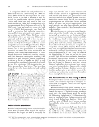 A comparison of the role and performance of
SMEs in Korea and Taiwan during the 1990s and
early 2000s shows that the reputation for SMEs
to be flexible in the face of adversity is well de-
served, but should not be taken for granted. Both
Taiwan and Korea have built much of their eco-
nomic success on SMEs. Both economies are very
open to external shocks; both were affected by the
1997 Asian Crisis, and to a lesser extent, the “tech
wreck” of 2001. Both economies have faced the
need to restructure their industrial competitive-
ness, and both have active policies to support entre-
preneurship and SMEs. Within this broad context
of similarities, there are also some differences in
approach and structure. All of this can give a
better understanding of how managers and policy
makers can help to create jobs and build a more
competitive economy. SMEs provide about 80 per-
cent of private sector employment in both eco-
nomies, and so SME performance is an important
economic and social issue. Some studies show, for
example, that Korean SMEs were subject to rather
bigger devaluation shocks and currency volatility
than their Taiwanese counterparts. However, SME
exporters in both economies showed considerable
resilience in the face of shocks, and SMEs in both
economies have significantly improved their liquid-
ity and debt ratios since 1997, suggesting they are
better prepared now than before. They have done
so in the face of a sharp decline in bank lending
to SMEs.
Job Creation Twenty years ago, MIT researcher
David Birch began to report his landmark findings
that defied all previous notions that large estab-
lished businesses were the backbone of the econ-
omy and the generator of new jobs. In fact, one
Nobel Prize–winning economist gained his award
by “proving” that any enterprise with fewer than 100
employees was irrelevant to the study of economics
and policy making! Birch stunned researchers,
politicians, and the business world with just the op-
posite conclusion: New and growing smaller firms
created 81.5 percent of the net new jobs in the
economy from 1969 to 1976.3
This general pattern
has been repeated ever since.
New Venture Formation
Classical entrepreneurship means new venture cre-
ation. But it is much more, as you will discover
throughout this chapter and book. It is arguably the
single most powerful force to create economic and
social mobility. Because it is opportunity-centered
and rewards only talent and performance—and
could not care less about religion, gender, skin color,
social class, national origin, and the like—it enables
people to pursue and realize their dreams, to falter
and to try again, and to seek opportunities that
match who they are, what they want to be, and how
and where they want to live. No other employer can
make this claim.
The role of women in entrepreneurship is partic-
ularly noteworthy. Consider what has happened in
just a single generation. Just one decade ago, Asian
women had little presence in the business world. In
the traditional, family-centric society of Asia,
women held tremendous responsibilities in sup-
porting their husbands, parents, and children, and
these duties left them no time and energy to de-
velop their careers. More recently, Asian women
have been making their mark in the business world.
Influential Taiwanese businesswoman Wang Xue-
hong, the founder of HTC, and Zhang Yin, leader of
the paper industry in China, are just two that come
to mind. With the rise of the successful Asian busi-
nesswomen come stronger networks of women be-
ing able to contribute to new venture creation in
Asia and beyond. In Taiwan in particular, women
business leaders have in recent years been consid-
ered better business leaders than men; they exhibit
insight regarding the impact decisions have on rela-
tionships and are able to get a better sense of the
emotional and sentimental needs from the market,
hence making better investments.
The Asian Dream: For the Young at Start!
Aspiring to work for oneself is deeply embedded in
various Asian countries, especially in immigrant so-
cieties such as Singapore, Taiwan, and some regions
of Southeast Asia.
The future driver of the global economy is Asia,
and entrepreneurship is playing a central role. Even
though the majority of Asia’s economies are devel-
oping ones, the region boasts 90 of the world’s
691 billionaires. India boasts of 12 billionaires—the
same as mainland China. India’s entrepreneurial
spirit helped Indian-born Lakshmi Mittal, the
chief executive of Mittal Steel, become number
three globally. Mittal is now estimated to be worth
$25 billion.
But there are enormous challenges. Despite its
rapid growth, Asia has many of the poorest citizens in
the world. Out of the 1.2 billion poor people around
the world who live on less than a dollar a day, about
14 Part I The Entrepreneurial Mind for an Entrepreneurial World
3
D. L. Birch, 1979, The Job Creation Process, unpublished report, MIT Program on Neighborhood and Regional Change prepared for the Economic Develop-
ment Administration, U.S. Department of Commerce, Washington, DC.
tim81551_ch01IT.qxd 1/18/12 3:34 PM Page 14
Sam
ple
C
hapter
 