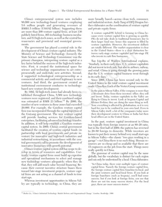 Chapter 1 The Global Entrepreneurial Revolution for a Flatter World 19
China’s entrepreneurial system now includes
86,000 new technology-based ventures employing
5.6 million people and generating revenues of
RMB1.5 trillion (US$182 billion). Supporting them
are more than 200 venture capital firms, at least 130
publicly listed firms, 465 technology business incuba-
tors, and 53 high-tech zones, as well as the central bu-
reaucracies and provincial and municipal govern-
ments.
The government has played a central role in the
development of China’s venture capital industry. The
Ministry of Science and Technology (formerly the
State Science and Technology Commission) was the
primary champion, interpreting venture capital as a
key factor behind the success of the high-tech indus-
tries. First, it created the institutional space for
science and technology organizations to act entre-
preneurially and undertake new activities. Second,
it supported technological entrepreneurship as a
commercial activity and conferred legitimacy to new
ventures. And third, the government created an
institutional environment conducive to technology-
based new venture development.
By 1992, 52 high-tech zones had already been es-
tablished throughout China, 5,569 new technology
ventures were registered, and their combined output
was estimated at RMB 23 billion.12
By 2000, the
number of new ventures in these zones had exceeded
20,000. For example, the Guizhou venture capital
firm was incorporated through the capital injection of
the Guiyang government. The new venture capital
will provide funding services for Guizhou-based
enterprises, facilitating advanced technology transfer.
In addition, it will help establish a Guizhou venture
capital system. In 2009, China’s central government
facilitated the creation of venture capital funds (in
partnership with local governments and private in-
vestors) for innovative and high-tech industries and
industrial restructuring, in accordance with the cen-
tral government’s call to promote the development of
innovative businesses with growth potential.
China’s venture capital system still has scope to de-
velop in terms of resources and capabilities. Cur-
rently, venture capital firms must build up expertise
and operational mechanisms to select and manage
new technology ventures adequately; when they do
that, they will add much value beyond financing. Be-
cause their current incentive structure biases them
toward late-stage investment projects, venture capi-
tal firms are not acting as a channel of funds to true
start-ups.
Whereas investment opportunities in Silicon Val-
ley are typically in technology, in China, they are
more broadly based—across clean tech, consumer,
and industrial sectors. Andy Tang of DFJ Dragon fur-
ther elaborates on the combination of venture capital
and private equity firms:
A venture capital/PE hybrid is forming in China be-
cause every venture capital firm is growing so quickly.
PEs do not take deals in traditional businesses due to
their larger fund size; hence this segment is filled by
venture capitalists. However, the investment skillsets
are totally different. The market segmentation is clear
in the United States—there is a clear distinction be-
tween early-stage venture capitalist and late-stage PE
who invests in cash flow businesses.
Tan Lip-Bu of Walden International explains,
“Similarly, in their early days, U.S. venture capitalists
did not invest in tech only, but also in airlines, railway,
and retail. China is going through the growing pains
that the U.S. venture capital business went through
in its early days.”
Since 2006, China has been second only to the
United States in the total venture capital investment
made. Chua Kee Lock of the Vertex Group comments:
In the past in Silicon Valley, if the company is more than
a 30-minute drive from these investors’ office, they will
not invest. Today, venture capitalists in the Valley are
flying to China to invest. Look at Sequoia Capital and
Kleiner Perkins; they are doing the same thing as well.
Now, everything is affected by globalization, so it is very
hard for you to be confined in your own land. Even in
Silicon Valley itself, a lot of the companies today move
their development centers to China or India but their
head offices are in the United States.
In the past, venture capital investment in China
was typically from foreign sources at an 80–20 ratio,
but in the first half of 2009, the pattern has reversed
to 20–80 foreign to domestic. While investors are
known to put their money behind very small start-ups
in Silicon Valley—the classic “two guys working in a
garage”—in China there is no such thing. Human re-
sources are so cheap and so available that there are
15 engineers on the job from the start. Things move
really quickly in China.
The grammar of venture capital may be the same
globally, but the vocabulary is distinct for each region
and can only be understood by a local. Chua elaborates:
“In China today, there exist multiple types of venture
capital firms. Namely the foreign venture capital firm,
the foreign venture capital firm franchise-to-local, and
the joint ventures and local-local firms. If you look at
foreign franchises (such as Sequoia), you’ll find some
success, but if you look at foreign firms, you see that
there are not too many success stories. For the local
guys, there are more success stories.”
12
Shulin Gu, “China’s Industrial Technology: Market Reform and Organizational Change,” London: Routledge, 1999.
tim81551_ch01IT.qxd 1/18/12 3:34 PM Page 19
Sam
ple
C
hapter
 