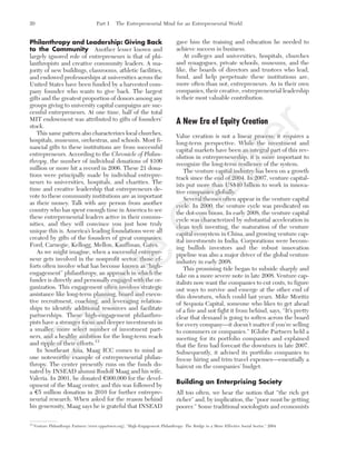 Philanthropy and Leadership: Giving Back
to the Community Another lesser known and
largely ignored role of entrepreneurs is that of phi-
lanthropists and creative community leaders. A ma-
jority of new buildings, classrooms, athletic facilities,
and endowed professorships at universities across the
United States have been funded by a harvested com-
pany founder who wants to give back. The largest
gifts and the greatest proportion of donors among any
groups giving to university capital campaigns are suc-
cessful entrepreneurs. At one time, half of the total
MIT endowment was attributed to gifts of founders’
stock.
This same pattern also characterizes local churches,
hospitals, museums, orchestras, and schools. Most fi-
nancial gifts to these institutions are from successful
entrepreneurs. According to the Chronicle of Philan-
thropy, the number of individual donations of $100
million or more hit a record in 2006. These 21 dona-
tions were principally made by individual entrepre-
neurs to universities, hospitals, and charities. The
time and creative leadership that entrepreneurs de-
vote to these community institutions are as important
as their money. Talk with any person from another
country who has spent enough time in America to see
these entrepreneurial leaders active in their commu-
nities, and they will convince you just how truly
unique this is. America’s leading foundations were all
created by gifts of the founders of great companies:
Ford, Carnegie, Kellogg, Mellon, Kauffman, Gates.
As we might imagine, when a successful entrepre-
neur gets involved in the nonprofit sector, those ef-
forts often involve what has become known as “high-
engagement” philanthropy, an approach in which the
funder is directly and personally engaged with the or-
ganization. This engagement often involves strategic
assistance like long-term planning, board and execu-
tive recruitment, coaching, and leveraging relation-
ships to identify additional resources and facilitate
partnerships. These high-engagement philanthro-
pists have a stronger focus and deeper investments in
a smaller, more select number of investment part-
ners, and a healthy ambition for the long-term reach
and ripple of their efforts.13
In Southeast Asia, Maag ICC comes to mind as
one noteworthy example of entrepreneurial philan-
thropy. The center presently runs on the funds do-
nated by INSEAD alumni Rudolf Maag and his wife,
Valeria. In 2001, he donated €900,000 for the devel-
opment of the Maag center, and this was followed by
a €5 million donation in 2010 for further entrepre-
neurial research. When asked for the reason behind
his generosity, Maag says he is grateful that INSEAD
gave him the training and education he needed to
achieve success in business.
At colleges and universities, hospitals, churches
and synagogues, private schools, museums, and the
like, the boards of directors and trustees who lead,
fund, and help perpetuate these institutions are,
more often than not, entrepreneurs. As in their own
companies, their creative, entrepreneurial leadership
is their most valuable contribution.
A New Era of Equity Creation
Value creation is not a linear process; it requires a
long-term perspective. While the investment and
capital markets have been an integral part of this rev-
olution in entrepreneurship, it is more important to
recognize the long-term resilience of the system.
The venture capital industry has been on a growth
track since the end of 2004. In 2007, venture capital-
ists put more than US$40 billion to work in innova-
tive companies globally.
Several themes often appear in the venture capital
cycle. In 2000, the venture cycle was predicated on
the dot-com boom. In early 2008, the venture capital
cycle was characterized by substantial acceleration in
clean tech investing, the maturation of the venture
capital ecosystem in China, and growing venture cap-
ital investments in India. Corporations were becom-
ing bullish investors and the robust innovation
pipeline was also a major driver of the global venture
industry in early 2008.
This promising tide began to subside sharply and
take on a more severe note in late 2008. Venture cap-
italists now want the companies to cut costs, to figure
out ways to survive and emerge at the other end of
this downturn, which could last years. Mike Moritiz
of Sequoia Capital, someone who likes to get ahead
of a fire and not fight it from behind, says, ‘‘It’s pretty
clear that demand is going to soften across the board
for every company—it doesn’t matter if you’re selling
to consumers or companies.’’ IGlobe Partners held a
meeting for its portfolio companies and explained
that the firm had forecast the downturn in late 2007.
Subsequently, it advised its portfolio companies to
freeze hiring and trim travel expenses—essentially a
haircut on the companies’ budget.
Building an Enterprising Society
All too often, we hear the notion that “the rich get
richer” and, by implication, the “poor must be getting
poorer.” Some traditional sociologists and economists
20 Part I The Entrepreneurial Mind for an Entrepreneurial World
13
Venture Philanthropy Partners (www.vppartners.org), “High-Engagement Philanthropy: The Bridge to a More Effective Social Sector,” 2004.
tim81551_ch01IT.qxd 1/18/12 3:34 PM Page 20
Sam
ple
C
hapter
 