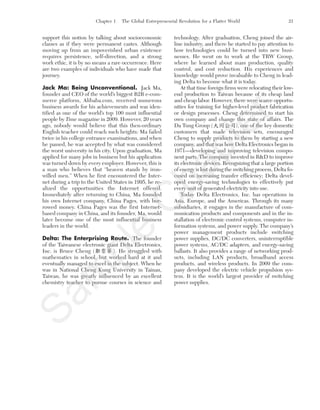Chapter 1 The Global Entrepreneurial Revolution for a Flatter World 21
support this notion by talking about socioeconomic
classes as if they were permanent castes. Although
moving up from an impoverished urban existence
requires persistence, self-direction, and a strong
work ethic, it is by no means a rare occurrence. Here
are two examples of individuals who have made that
journey.
Jack Ma: Being Unconventional. Jack Ma,
founder and CEO of the world’s biggest B2B e-com-
merce platform, Alibaba.com, received numerous
business awards for his achievements and was iden-
tified as one of the world’s top 100 most influential
people by Time magazine in 2009. However, 20 years
ago, nobody would believe that this then-ordinary
English teacher could reach such heights: Ma failed
twice in his college entrance examinations, and when
he passed, he was accepted by what was considered
the worst university in his city. Upon graduation, Ma
applied for many jobs in business but his application
was turned down by every employer. However, this is
a man who believes that “heaven stands by iron-
willed men.” When he first encountered the Inter-
net during a trip to the United States in 1995, he re-
alized the opportunities the Internet offered.
Immediately after returning to China, Ma founded
his own Internet company, China Pages, with bor-
rowed money. China Pages was the first Internet-
based company in China, and its founder, Ma, would
later become one of the most influential business
leaders in the world.
Delta: The Enterprising Route. The founder
of the Taiwanese electronic giant Delta Electronics,
Inc. is Bruce Cheng ( ). He struggled with
mathematics in school, but worked hard at it and
eventually managed to excel in the subject. When he
was in National Cheng Kung University in Tainan,
Taiwan, he was greatly influenced by an excellent
chemistry teacher to pursue courses in science and
technology. After graduation, Cheng joined the air-
line industry, and there he started to pay attention to
how technologies could be turned into new busi-
nesses. He went on to work at the TRW Group,
where he learned about mass production, quality
control, and cost reduction. His experiences and
knowledge would prove invaluable to Cheng in lead-
ing Delta to become what it is today.
At that time foreign firms were relocating their low-
end production to Taiwan because of its cheap land
and cheap labor. However, there were scarce opportu-
nities for training for higher-level product fabrication
or design processes. Cheng determined to start his
own company and change this state of affairs. The
Da Tung Group ( ), one of the key domestic
customers that made television sets, encouraged
Cheng to supply products to them by starting a new
company, and that was how Delta Electronics began in
1971—developing and improving television compo-
nent parts. The company invested in R&D to improve
its electronic devices. Recognizing that a large portion
of energy is lost during the switching process, Delta fo-
cused on increasing transfer efficiency; Delta devel-
oped energy-saving technologies to effectively put
every unit of generated electricity into use.
Today Delta Electronics, Inc. has operations in
Asia, Europe, and the Americas. Through its many
subsidiaries, it engages in the manufacture of com-
munication products and components and in the in-
stallation of electronic control systems, computer in-
formation systems, and power supply. The company’s
power management products include switching
power supplies, DC/DC converters, uninterruptible
power systems, AC/DC adapters, and energy-saving
ballasts. It also provides a range of networking prod-
ucts, including LAN products, broadband access
products, and wireless products. In 2009 the com-
pany developed the electric vehicle propulsion sys-
tem. It is the world’s largest provider of switching
power supplies.
tim81551_ch01IT.qxd 1/18/12 3:34 PM Page 21
Sam
ple
C
hapter
 