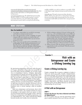 Chapter 1 The Global Entrepreneurial Revolution for a Flatter World 23
www.insead.edu/facultyresearch/centres/insead_
entrepreneurs/leading_entrepreneurs/index.cfm This Web
page provides information on distinguished INSEAD
entrepreneurs.
www.gemconsortium.org The Global Entrepreneurship
Monitor (GEM) is a not-for-profit academic research
consortium that has as its goal making high-quality
international research data on entrepreneurial activity
readily available to as wide an audience as possible. GEM
is the largest single study of entrepreneurial activity in the
world.
www.nfte.org Through entrepreneurship education,
NFTE, which is also referred to as Network for Teaching
Entrepreneurship, helps young people from low-income
communities build skills and unlock their entrepreneurial
creativity.
MIND STRETCHERS
Have You Considered?
1. As a citizen, what policies are needed to encourage
and build an entrepreneurial society?
2. How will opportunities and the availability of capital
change in this new century as a result of this eco-
nomic and social revolution? How can one be best
prepared for this?
3. Many, if not most, people prefer predictability to un-
predictability. Yet the entrepreneurial process is in-
herently chaotic, unpredictable, and unplannable.
Who will succeed and who will falter in this dynamic
process? What skills and mind-sets are required?
4. If this revolution continues at its pace of the past 30
years (e.g., a 10- to 15-fold increase), at your 25th col-
lege or graduate school reunion what averages might
you see in the Dow Jones Industrial, the NASDAQ,
and the FTSI, CAC, German, and Asian indexes?
How many businesses and jobs will there be? How
many new industries that no one has thought of to-
day? What if this pace is 50 percent faster or slower?
5. Which countries offer the greatest entrepreneurial
opportunities in the next decade? What do you need
to do about this?
Exercise 1
Visit with an
Entrepreneur and Create
a Lifelong Learning Log
By interviewing entrepreneurs who have, within the past 5
to 10 years, started firms whose sales now exceed $2 mil-
lion to $3 million and are profitable, you can gain insight
into an entrepreneur’s reasons, strategies, approaches,
and motivations for starting and owning a business. Gath-
ering information with interviews is a valuable skill to prac-
tice. You can learn a great deal in a short time through
interviewing if you prepare thoughtfully and thoroughly.
This exercise (“Visit with an Entrepreneur”) has helped
students interview successful entrepreneurs. While there is
no right way to structure an interview, the format in this ex-
ercise has been tested successfully on many occasions. A
breakfast, lunch, or dinner meeting is often an excellent
vehicle.
Select two entrepreneurs and businesses about which
you would like to learn. This could be someone you see as
an example or role model to which you aspire, or which
you know the least about but are eager to learn. Interview
at least two entrepreneurs with differing experiences, such
as a high-potential (i.e., $5ϩ million revenue) and a lifestyle
business (usually much smaller, but not necessarily).
Create a Lifelong Learning Log
Create a computer file or acquire a notebook or binder in
which you record your goals, triumphs, disappointments,
and lessons learned. This can be done as key events hap-
pen or on some other frequent basis. You might make entries
during times of crisis and at year’s end to sum up what you
accomplished and your new goals. The record of personal
insights, observations, and lessons learned can provide
valuable anchors during difficult decisions as well as inter-
esting reading—for you at least.
A Visit with an Entrepreneur
STEP 1
Contact the Person You Have Selected and Make
an Appointment.
Be sure to explain why you want the appointment and to
give a realistic estimate of how much time you will need.
tim81551_ch01IT.qxd 1/18/12 3:34 PM Page 23
Sam
ple
C
hapter
 