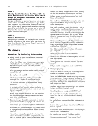 STEP 2
Identify Specific Questions You Would Like to
Have Answered and the General Areas about
Which You Would Like Information. (See the In-
terview In Step 3.)
Using a combination of open-end questions, such as gen-
eral questions about how the entrepreneur got started,
what happened next, and so forth, and closed-end ques-
tions, such as specific questions about what his or her goals
were, if he or she had to find partners, and so forth, will
help keep the interview focused and yet allow for unex-
pected comments and insights.
STEP 3
Conduct the Interview.
Recording this interview can be helpful and is recom-
mended unless you or the person being interviewed ob-
jects. Remember, too, that you most likely will learn more if
you are an interested listener.
The Interview
Questions for Gathering Information
Would you tell me about yourself before you started
your first venture?
Whom else did you know while you were growing up
who had started or owned a business, and how did
they influence you? Anyone later, after you were
21 years old?
Were your parents, relatives, or close friends entrepre-
neurial? How so?
Did you have role models?
What was your education/military experience? In
hindsight, was it helpful? In what specific ways?
Did you have a business or self-employment during
your youth?
In particular, did you have any sales or marketing ex-
perience? How important was it, or a lack of it, to start-
ing your company?
When, under what circumstances, and from whom did
you become interested in entrepreneurship and learn
some of the critical lessons?
Describe how you decided to create a job by starting
your venture instead of taking a job with someone else.
How did you spot the opportunity? How did it surface?
What were your goals? What were your lifestyle needs
or other personal requirements? How did you fit these
together?
How did you evaluate the opportunity in terms of the
critical elements for success? The competition? The mar-
ket? Did you have specific criteria you wanted to meet?
Did you find or have partners? What kind of planning
did you do? What kind of financing did you have?
Did you have a start-up business plan of any kind?
Please tell me about it.
How much time did it take from conception to the first
day of business? How many hours a day did you
spend working on it?
How much capital did it take? How long did it take to
reach a positive cash flow and break-even sales vol-
ume? If you did not have enough money at the time,
what were some ways in which you bootstrapped the
venture (bartering, borrowing, and the like)? Tell me
about the pressures and crises during that early sur-
vival period.
What outside help did you get? Did you have experi-
enced advisors? Lawyers? Accountants? Tax experts?
Patent experts? How did you develop these networks
and how long did it take?
How did any outside advisors make a difference in
your company?
What was your family situation at the time?
What did you perceive to be the strengths of your ven-
ture? Weaknesses?
What was your most triumphant moment? Your worst
moment?
Did you want to have partners or do it solo? Why?
Once you got going:
What were the most difficult gaps to fill and problems
to solve as you began to grow rapidly?
When you looked for key people as partners, advisors,
or managers, were there any personal attributes or atti-
tudes you were particularly seeking because you knew
they would fit with you and were important to success?
How did you find them?
Are there any attributes among partners and advisors
that you would definitely try to avoid?
Have things become more predictable? Or less?
Do you spend more time, the same amount of time,
or less time with your business now than in the early
years?
Do you feel more managerial and less entrepreneurial
now?
In terms of the future, do you plan to harvest? To main-
tain? To expand?
In your ideal world, how many days a year would you
want to work? Please explain.
Do you plan ever to retire? Would you explain?
Have your goals changed? Have you met them?
24 Part I The Entrepreneurial Mind for an Entrepreneurial World
tim81551_ch01IT.qxd 1/18/12 3:34 PM Page 24
Sam
ple
C
hapter
 