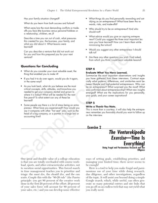 Chapter 1 The Global Entrepreneurial Revolution for a Flatter World 25
Has your family situation changed?
What do you learn from both success and failure?
What were/are the most demanding conflicts or trade-
offs you face (the business versus personal hobbies or
a relationship, children, etc.)?
Describe a time you ran out of cash, what pressures
this created for you, the business, your family, and
what you did about it. What lessons were
learned?
Can you describe a venture that did not work out
for you and how this prepared you for your next
venture?
Questions for Concluding
What do you consider your most valuable asset, the
thing that enabled you to make it?
If you had it to do over again, would you do it again,
in the same way?
As you look back, what do you believe are the most
critical concepts, skills, attitudes, and know-how you
needed to get your company started and grown to
where it is today? What will be needed for the next
five years? To what extent can any of these be
learned?
Some people say there is a lot of stress being an entre-
preneur. What have you experienced? How would you
say it compares with other “hot seat” jobs, such as the
head of a big company, or a partner in a large law or
accounting firm?
What things do you find personally rewarding and sat-
isfying as an entrepreneur? What have been the re-
wards, risks, and trade-offs?
Who should try to be an entrepreneur? And who
should not?
What advice would you give an aspiring entrepre-
neur? Could you suggest the three most important les-
sons you have learned? How can I learn them while
minimizing the tuition?
Would you suggest any other entrepreneur I should
talk to?
Are there any other questions you wish I had asked,
from which you think I could learn valuable lessons?
STEP 4
Evaluate What You Have Learned.
Summarize the most important observations and insights
you have gathered from these interviews. Contrast espe-
cially what patterns, differences, and similarities exist be-
tween lifestyle and high-potential entrepreneurs. Who can
be an entrepreneur? What surprised you the most? What
was confirmed about entrepreneurship? What new insights
emerged? What are the implications for you personally,
your goals, and your career aspirations?
STEP 5
Write a Thank-You Note.
This is more than a courtesy; it will also help the entrepre-
neur remember you favorably should you want to follow up
on the interview.
Exercise 2
The Venturekipedia
Exercise—Time Is
Everything!
Doing Frugal and Parsimonious Research and Due
Diligence
One great and durable value of a college education
is that you are totally overloaded with course work-
load, sports, and other extracurricular activities, not
to mention social opportunities. This forced march
in time management teaches you to prioritize and
triage: the must dos, the should dos, and the can
waits. Couple this with the “80-20 rule” (the Pareto
principle: you get 80 percent of the creative work
done in the first 20 percent of the effort; 20 percent
of your sales force will account for 80 percent of
your sales, etc.) and you can develop some effective
ways of setting goals, establishing priorities, and
managing your limited time; there never seems to
be enough!
Here is a tool to help you make frugal and parsi-
monious use of your time while doing research,
due diligence, and other investigations, regardless
of the topic. It will assist you beyond doing a simple
Google search, which, while useful, can often gen-
erate so many potential entries and site links that
you go off on an endless trek that may not yield what
you really need.
tim81551_ch01IT.qxd 1/18/12 3:34 PM Page 25
Sam
ple
C
hapter
 
