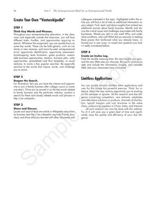 Create Your Own “Venturekipedia”
STEP 1
Think Key Words and Phrases.
Throughout your entrepreneurship education, in the class-
room and especially outside the classroom, you will face
different tasks, hurdles, and opportunities requiring re-
search. Whatever the assignment, you can quickly focus on
some key words. These can be both generic, such as cre-
ativity or new ventures, and more focused: entrepreneurial
mind, opportunity identification, opportunity assessment,
bootstrapping, team formation, green products, sustain-
able business opportunities, mentors, business plan, solar
opportunities, spreadsheet cash flow templates, or social
ventures, to name a few popular searches. Be especially
sensitive to the words that inspire, excite, and challenge
you to action.
STEP 2
Deepen the Search.
For illustration, let’s say you have the interest and opportu-
nity to join a family business after college—yours or some-
one else’s. Once you’ve zeroed in on the key words related
to family business and the particular industry, conduct a
search for these and closely related words and phrases in
http://en.wikipedia.
STEP 3
Share and Discuss.
Locate and read at least one article in Wikipedia about fam-
ily business (see http://en.wikipedia.org/wiki/Family_busi-
ness), and share what you learned with other classmates and
colleagues interested in this topic. Highlighted within the ar-
ticle you will find a list of links to additional information on
your subject. Find, read, and share insights from at least two
additional sources about family business. Identify and dis-
cuss the critical issues and challenges associated with family
businesses. Would you start or join one? Why, and under
what conditions, why not? What did you discover in reading
these pieces that reinforced what you already knew, in-
formed you in new ways, or raised new questions you had-
n’t really considered before.
STEP 4
Create an Insites Log.
Note the double meaning here: the new insights you gain,
and the new Web sites you discover. Be sure to continue to
seek and include the information, insights, and valuable
Web sites your classmates have uncovered.
Limitless Applications
You can quickly envision limitless other applications and
uses for this simple but powerful exercise. Think, for in-
stance, about the new venture opportunity you’re working
on this semester or quarter. All the research and due dili-
gence concerning competitors, new entrants, substitutes
and alternative solutions or products, channels of distribu-
tion, typical margins and cost structures in the value
chain, outsourcing suppliers in China, India, and Vietnam
. . . all such research can now be done with this method.
Try it! It will save you a great deal of time and signifi-
cantly raise the quality and efficiency of your due dili-
gence.
26 Part I The Entrepreneurial Mind for an Entrepreneurial World
tim81551_ch01IT.qxd 1/18/12 3:34 PM Page 26
Sam
ple
C
hapter
 