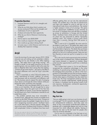 Chapter 1 The Global Entrepreneurial Revolution for a Flatter World 27
Preparation Questions
1. Evaluate Shannon’s and Cai Lin’s strengths and
weaknesses.
2. What do you think about Artyii’s product cum
service conclusion? What are the strengths and
weaknesses of such an approach?
3. Analyze and assess the Artyii opportunity.
4. What do you think of Shannon’s fund-raising
strategy?
5. Did he need to raise $200,000?
6. How would you respond to the angel’s offer?
7. How would you go about valuing Artyii?
8. List some ways in which Shannon and Cai Lin can
develop their expansion strategy.
Artyii
It was the morning of a new year, January 2010. While
everyone was just waking up from yesterday’s celebra-
tions, Ng Cai Lin was already in her office replying
emails. “We really have to get things moving,” she
thought to herself. As she typed instructions for her pro-
gramming team, she was careful to refer to the notes she
had so diligently taken down during their last meeting.
“At least we got some traction,” she said as she filled in
the email addresses and cc-ed her Artyii cofounder,
Shannon.
Artyii is essentially an online interactive platform for
artists, international art buyers, galleries, art schools,
and businesses with an association and affiliation with
art. The business aims to support the sale of emerging
Asian drawn art through the online medium while pro-
tecting the artists’ ownership and copyright.
The idea for Artyii was planted while Cai Lin was in
China on an internship. Her job brought her to many
Chinese cities, where she spent much of her free time
visiting different art spaces. It soon became apparent to
her that there was a lack of distribution channels for tal-
ented Asian artists.
The problem seemed even more intractable in
Southeast Asia. Although the Chinese art bubble burst
as soon as the 2007 financial crisis struck, Chinese art
continued to enjoy the spotlight, largely due to the na-
tion’s burgeoning economic power. Southeast Asian
art, on the other hand, is the less popular sibling. Buy-
ing art from exotic Southeast Asian locations is difficult
and complicated. Artists in Southeast Asia face much
difficulty getting their art out into the international
market. The problem lies in the lack of infrastructure
and high costs needed for artist to sell their art at
international trade shows and exhibitions. The market
is highly opaque in terms of art pricings. This gives
rise for opportunistic middlemen to buy artworks at
low prices in Southeast Asia and sell them at marked-
up prices at exhibitions in Europe and the United
States. Southeast Asian artists earn low revenue per
art piece but are pressured to deliver top-quality
authentic work. This creates a vicious cycle which
traps them in poverty, leaving them little power to
negotiate.
After a work of art is completed, the artist waits for
the dealer to come view it. The dealer then selects what
he or she thinks will appeal to the international market
and hence fetch a high price. The dealer then purchases
the artwork either on consignment or cash. For the artist,
selling his or her art is a passive process. There are very
few channels an artist can opt for to market his or her
work.
This is the case for both experienced artists and those
new to the scene in Southeast Asia. Without developed
and mature domestic or regional art markets, these
artists have few opportunities to profit from or distribute
their artwork.
This is where Artyii comes in. Cai Lin and Shannon
recognized the competitive advantages in the niche
marketing of up-and-coming Southeast Asian artists in
the emerging Asian economies, as well as in the incor-
poration of value-added services that art buyers require.
The proximity between Artyii’s home base in Singapore
and the other regions of Southeast Asia also meant low
travel costs. The Artyii management aimed to solve the
problem of a severely under-exposed, rapidly growing
art industry in Southeast Asia by giving its pool of tal-
ents exposure, development, commercial opportunity,
and a slice of the market.
The Founders
Ng Cai Lin
“Are you really going to start your own business at such
a young age?” Cai Lin’s parents had asked, sceptical of
her entrepreneurial endeavors. And they were not
alone. In Asia, most parents would like their children to
graduate with a respectable degree and work at a big
corporate firm which offered job stability. Starting a
business was seen as the last resort for people who
were not university educated.
Cai Lin was at a crossroads in her final year at uni-
versity. As a consistent Dean’s List student, she would
Case
Artyii
This case was written by Ng Cai Lin and Shannon Lim of Singapore
Management University, under the supervision of Yinglan Tan. Research
assistance by Mike Lee, with the kind sponsorship of Tan Wah Yuan.
tim81551_ch01IT.qxd 1/30/12 12:00 PM Page 27
Sam
ple
C
hapter
 
