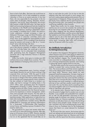 face no lack of job offers. She knew she would have an
impressive resume. Cai Lin had completed an overseas
internship in China as an events executive. In her time
there, she was responsible for key projects in the do-
mestic states of Shanghai, Beijing, Shenzhen, Xiamen,
Hangzhou, and Yunnan. More importantly, she success-
fully oversaw a RMB 200,000 event. Her keen eye for
detail and accounting background had also landed her
an internship in the Wealth and Asset Management in
Ernst & Young Advisory, assisting in ANZ Bank’s expan-
sion strategy in Southeast Asia in 2009. Her extra-cur-
ricular experience included arranging a team up
Malaysia’s Titiwangsa range and Mount Kinabalu, and
being involved in executive committee events and
drives. Now, as she juggled her responsibilities at Artyii
and her schoolwork, Cai Lin wondered if she should ap-
pease her parents and accept an offer for a “conven-
tional” job or take the leap with Artyii.
Eventually, she chose Artyii, after convincing her par-
ents of the start-up’s potential. In addition, she assured
them that if all else failed, she would get a job as a
salaried worker. Cai Lin cofounded Artyii immediately
after graduating from the Singapore Management
University with a High Distinction Honours in Business
Management.
Within five months, Artyii grew to include over 400
verified artists across multiple Asian countries. This is the
largest database of emerging artists and art in Asia.
Shannon Lim
Through his undergraduate years, business manage-
ment student Shannon Lim saw his future working in big
corporate firms and banks. With this goal in mind,
he interned as an equity analyst for Fortis Bank where
he was put in charge of the Asian markets analysis for
the oil and gas and company-specific sector valuations.
He also worked at Credit Suisse as a product con-
troller, and had to manage 15 trading books in the
CFO’s office. Upon graduation from the Singapore
Management University in 2009, Shannon received
multiple lucrative job offers, thanks in part to the recov-
ery of the Asian economy from the financial tsunami,
and to his experience in events management, exhibi-
tions, and corporate client services. His time spent as
an instructor with a start-up IT educational provider
teaching amateur Web applications to high-school stu-
dents also looked good on his resume. Shannon’s vari-
ous other accomplishments included raising S$8,000
(US$6,000) for corporate and sporting organizations
for a three-week, 1,200-kilometer bike expedition
across France, and leading a group of students to Thai-
land for relief work.
The groundwork for Artyii had started while Shan-
non and Cai Lin were still finishing university. After step-
ping out of business school in 2009, Shannon decided
to work for a bank, leaving the business in the hands of
Cai Lin on the agreement that he would help out at
Artyii as and when he could. Cai Lin lost no time de-
veloping what they had poured so much energy into
and soon made progress getting endorsements from art
organizations in Singapore. Things were going well, al-
beit slowly. Every weekend, the two spent long hours re-
fining the business plan, and meeting new people who
could bring credibility to their business.
Barely three months into his career, Shannon real-
ized he was not cut out to be a banker. By contrast, he
found that he was happiest while he was sitting in his
Artyii office, slogging over the software development,
market endorsement plans, and the various other details
that needed so much time and effort. Shannon finally de-
cided to quit his job at the bank and devote himself
wholeheartedly to Artyii. He was able to grow Artyii’s
online reach, increasing Web traffic and conversion
rates by 50 percent within five months.
An Unlikely Introduction
to Entrepreneurship
It all started at the Singapore Management University,
where Shannon and Cai Lin were taking an elective en-
trepreneurship module in order to fulfill the requirements
for their bachelor’s degree. The 15-week elective be-
came more than an undergraduate class; its classroom
was a thriving entrepreneurship epicenter, even hosting
a nationwide venture capital summit at one time.
The day finally came for the course to end and for the
students to present their various business ideas to the
class. The course professor and three venture capitalists
were on the judging panel. Dressed in a crisp white shirt
and black pants, Shannon stood before his well-
prepared PowerPoint presentation. His team, lined up at
his side, looked anxiously around the room, carefully as-
sessing the reaction from the crowd and their professor.
Their task was to convince the class in three minutes that
their business was worth investing in, a difficult yet pow-
erful test of how well their product would stand in the
real world. This was the litmus test for everything Shan-
non had put together with Cai Lin from the lessons learnt
while on internships with start-ups.
In his elevator pitch, Shannon tried his best to con-
vince the panel of judges that his product was not only
feasible, it was scalable and protectable from competi-
tors as well. His talk generated a discussion on the in-
teresting angle his business was taking in focusing on
Southeast Asian art. Shannon explained, “It is true that
whenever we talk about Asian art, China’s the first thing
that comes to many people’s minds. Chinese art is pop-
ular—and that’s why we’re not following the crowd. We
chose to focus on Southeast Asia for the fundamental
reason that there’s an unmet demand for Southeast
Asian art.”
By the end of the class session, the business plan for
Artyii was refined and restructured into an art exchange
focusing on Southeast Asian art. Shannon and Cai Lin
knew that, with the inputs from the various venture capi-
28 Part I The Entrepreneurial Mind for an Entrepreneurial World
tim81551_ch01IT.qxd 1/18/12 3:34 PM Page 28
Sam
ple
C
hapter
 