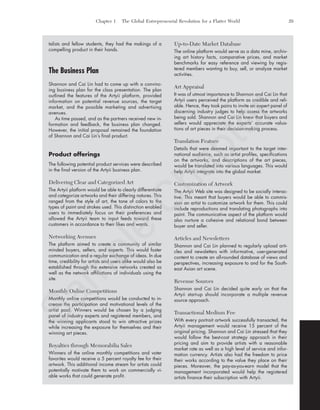 Chapter 1 The Global Entrepreneurial Revolution for a Flatter World 29
talists and fellow students, they had the makings of a
compelling product in their hands.
The Business Plan
Shannon and Cai Lin had to come up with a convinc-
ing business plan for the class presentation. The plan
outlined the features of the Artyii platform, provided
information on potential revenue sources, the target
market, and the possible marketing and advertising
avenues.
As time passed, and as the partners received new in-
formation and feedback, the business plan changed.
However, the initial proposal remained the foundation
of Shannon and Cai Lin’s final product.
Product offerings
The following potential product services were described
in the final version of the Artyii business plan.
Delivering Clear and Categorized Art
The Artyii platform would be able to clearly differentiate
and categorize artworks and their differing natures. This
ranged from the style of art, the tone of colors to the
types of paint and strokes used. This distinction enabled
users to immediately focus on their preferences and
allowed the Artyii team to input feeds toward these
customers in accordance to their likes and wants.
Networking Avenues
The platform aimed to create a community of similar
minded buyers, sellers, and experts. This would foster
communication and a regular exchange of ideas. In due
time, credibility for artists and users alike would also be
established through the extensive networks created as
well as the network affiliations of individuals using the
site.
Monthly Online Competitions
Monthly online competitions would be conducted to in-
crease the participation and motivational levels of the
artist pool. Winners would be chosen by a judging
panel of industry experts and registered members, and
the winning applicants stood to win attractive prizes
while increasing the exposure for themselves and their
winning art pieces.
Royalties through Memorabilia Sales
Winners of the online monthly competitions and voter
favorites would receive a 5 percent royalty fee for their
artwork. This additional income stream for artists could
potentially motivate them to work on commercially vi-
able works that could generate profit.
Up-to-Date Market Database
The online platform would serve as a data mine, archiv-
ing art history facts, comparative prices, and market
benchmarks for easy reference and viewing by regis-
tered members wanting to buy, sell, or analyze market
activities.
Art Appraisal
It was of utmost importance to Shannon and Cai Lin that
Artyii users perceived the platform as credible and reli-
able. Hence, they took pains to invite an expert panel of
discerning industry judges to help assess the artworks
being sold. Shannon and Cai Lin knew that buyers and
sellers would appreciate the experts’ accurate valua-
tions of art pieces in their decision-making process.
Translation Feature
Details that were deemed important to the target inter-
national audience, such as artist profiles, specifications
on the artworks, and descriptions of the art pieces,
would be translated into various languages. This would
help Artyii integrate into the global market.
Customization of Artwork
The Artyii Web site was designed to be socially interac-
tive. This meant that buyers would be able to commis-
sion an artist to customize artwork for them. This could
include reproductions and translating photographs into
paint. The communicative aspect of the platform would
also nurture a cohesive and relational bond between
buyer and seller.
Articles and Newsletters
Shannon and Cai Lin planned to regularly upload arti-
cles and newsletters with informative, user-generated
content to create an all-rounded database of views and
perspectives, increasing exposure to and for the South-
east Asian art scene.
Revenue Sources
Shannon and Cai Lin decided quite early on that the
Artyii start-up should incorporate a multiple revenue
source approach.
Transactional Medium Fee
With every portrait artwork successfully transacted, the
Artyii management would receive 15 percent of the
original pricing. Shannon and Cai Lin stressed that they
would follow the best-cost strategy approach in their
pricing and aim to provide artists with a reasonable
market rate as well as a high level of service and infor-
mation currency. Artists also had the freedom to price
their works according to the value they place on their
pieces. Moreover, the pay-as-you-earn model that the
management incorporated would help the registered
artists finance their subscription with Artyii.
tim81551_ch01IT.qxd 1/18/12 3:34 PM Page 29
Sam
ple
C
hapter
 