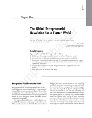 3
Entrepreneurship Flattens the World
Forester Research estimates that there will be 937.7
million Internet users in Asia by 2013. Entrepreneur-
ship and the Internet continue to flatten the world at
a staggering pace and in the process are spawning
fertile fields of opportunities that are being tilled and
seized on every continent. How is this global revolu-
tion manifesting itself?
For starters, Exhibit 1.1 shows just how far interna-
tional Web entrepreneurs have penetrated the world.
This remarkable array of 39 Web clone knockoffs of
leading Web sites represents just a tiny tip of the
worldwide iceberg of Internet entrepreneuring. While
the Internet alone is reshaping the world in stagger-
ing ways, the spread of global entrepreneurship
reaches far beyond, to Asia and new emerging sec-
tors. Take, for example, the applications and Internet
innovations market in China. It is not hard to under-
stand that Chinese users can be the most promising
consumers of new Internet and applications innova-
tions. In this culturally driven industry, the essential
elements composing every single innovation vary
from region to region, and culture to culture. There is
1
Chapter One
The Global Entrepreneurial
Revolution for a Flatter World
When I was growing up, my parents told me, “Finish your dinner. People in China
and India are starving.” I tell my daughters, “Finish your homework. People in India
and China are starving for your job.”
Tom Friedman
American author, journalist, and a
three-time winner of the Pulitzer Prize
Results Expected
Upon completion of this chapter, you will be able to
1. Explain how the entrepreneurial revolution has helped “flatten the world.”
2. Assess why this revolution is driving future economic prosperity worldwide.
3. Discuss how entrepreneurs, innovators, and their growing companies are the engine
of wealth and job creation, innovation, and new industries, and how venture and risk
capital fuels that engine.
4. Describe how entrepreneurship is the principal source of philanthropy in the
world.
5. Share your views on the Artyii case study.
tim81551_ch01IT.qxd 1/18/12 3:34 PM Page 3
Sam
ple
C
hapter
 
