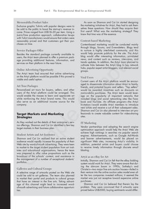 Memorabilia Product Sales
Exclusive graphic T-shirts with popular designs were to
be sold to the public to boost the start-up’s revenue in-
come. Prices ranged from US$18–20 per item. Using a
Just-in-Time production approach, collaborative tie-ups
with T-shirt manufacturers would ensure that orders were
reasonably priced and that customers got their pur-
chases on time.
Service Packages Offer
Besides the standard package currently available to
users, the Artyii team planned to offer a premium pack-
age providing additional features, information, and
services on their platform in the near future.
Online Advertising Opportunity
The Artyii team had ensured that online advertising
on the Artyii platform would be possible if this proved a
viable and useful option.
Art Tour Packages
Personalized art tours for buyers, sellers, and other
users of the Artyii platform could be arranged. This
would enable the masses to learn and appreciate art
while reinforcing the Artyii brand name. This would
also serve as an additional income source for the
company.
Target Markets and Marketing
Strategies
As they worked out the details of their enterprise’s serv-
ice offerings, Shannon and Cai Lin identified a few key
target markets in their business plan.
Student Artists and Art Institutes
Shannon and Cai Lin realized that an active student
audience would rapidly increase the popularity of their
Web site by word-of-mouth advertising. They were keen
to market to the target student population from art insti-
tutes and educational organizations, hence the team
was prepared to offer value propositions such as the
broadcast of the schools’ content, and assistance in
the management of a number of exceptional students’
portfolios.
Galleries and Cultural Groups
A selective range of artworks posted on the Web site
could be sold to art galleries. The team also planned
to market their portal and products to cultural groups
that have an interest in the fine arts. Taking advant-
age of this channel might lead to increased word-
of-mouth advertising and future collaborative opportuni-
ties.
As soon as Shannon and Cai Lin started designing
the marketing initiatives for Artyii, they had to ask them-
selves these questions: How should they acquire their
first users? What was the marketing strategy? They
knew that time was of the essence.
Content-based Marketing
Content-based marketing would be conducted mainly
through blogs, forums, and E-newsletters. Blogs tend
to nurture a highly interlinked community, and this
would help promote publicity for the site. The Artyii
blog would offer interesting information, art-related
news, and content such as reviews, interviews, and
trends updates. In addition, the Artyii team planned to
cultivate links between the Artyii blog to key network
hubs, popular expert artist bloggers, and relevant social
groups.
Viral Users
Current users of the Artyii platform would be encour-
aged to disseminate information about Artyii to family,
friends, and potential buyers and sellers. “Top sellers”
would be awarded incentives such as discounts on
memorabilia purchases. The Artyii team would lever-
age on the popularity of important networks that
included blogs and social networking sites like Face-
book and YouTube. An affiliate program—the Artyii
Invitation—would enable Artyii members to introduce
new artists and receive a cut of their subsequent sales.
Shannon and Cai Lin also planned to interview art pro-
fessionals to create valuable content for video-sharing
sites.
IT Marketing
Vendor partnerships and adopting the search engine
optimization approach would help the Artyii Web site
achieve high rankings in searches via popular search
engines. Advertisements, such as Google Ad-Words
and banner advertisements, would be placed on
significant Web sites, increasing Artyii’s visibility. In
addition, potential artists and buyers could choose
to receive timely information through discrete email
blasting.
Artyii as an eBay for Art
Initially, Shannon and Cai Lin felt that the eBay bidding
system would work for Artyii. They were aware that dur-
ing the dot-com boom in 1990s, Sotheby’s and
Christie’s—two major fine arts auction houses—failed in
their venture into the online auction sales model even af-
ter the two companies invested millions; it seemed the
market was just not receptive toward expensive online
purchases.
Shannon and Cai Lin believed that therein lay the
problem. They were convinced that if artworks were
priced below US$2000, buying sentiments would differ.
30 Part I The Entrepreneurial Mind for an Entrepreneurial World
tim81551_ch01IT.qxd 1/18/12 3:34 PM Page 30
Sam
ple
C
hapter
 