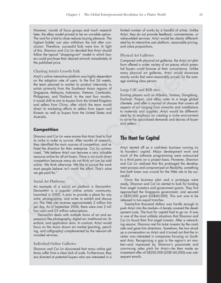 Chapter 1 The Global Entrepreneurial Revolution for a Flatter World 31
However, rounds of focus groups and much research
later, the eBay model proved to be an unviable option.
The wait for a bid to close reduces buying pleasure. The
highest bidder can also withdraw the bid after con-
clusion. Therefore, successful bids were low. In light
of this, Shannon and Cai Lin decided that Artyii should
follow the typical “shopping-cart” model in which buy-
ers could purchase their desired artwork immediately at
the published price.
Charting Artyii’s Growth Path
Artyii’s online interactive platform was highly dependent
on the adoption rate of users. In the first 26 weeks,
the team planned to market its product intensively to
artists primarily from the Southeast Asian regions of
Singapore, Malaysia, Indonesia, Vietnam, Cambodia,
Philippines, and Thailand. In the next four months,
it would shift its aim to buyers from the United Kingdom
and sellers from China, after which the team would
direct its marketing efforts to sellers from Japan and
Korean as well as buyers from the United States and
Australia.
Competition
Shannon and Cai Lin were aware that Artyii had to find
its niche in order to survive. After months of research,
they identified the main sources of competition, and re-
fined the direction for their enterprise. Cai Lin summa-
rized, “We believe Artyii can become a very valuable
resource online for all art lovers. There is not much direct
competition because many do not think art can be sold
online. We think otherwise. We like to pursue the work
most people believe isn’t worth the effort. That’s what
we get paid for.”
Social Art Platforms
An example of a social art platform is DeviantArt.
DeviantArt is a popular online artistic community.
Launched in 2000, it aims to provide a place for any
artist, photographer, and writer to exhibit and discuss
art. The Web site receives approximately 2 million hits
per day. As of September 2006, there were over 2 mil-
lion users and 25 million subscriptions.
DeviantArt deals with multiple forms of art and ex-
pressions like photography, digital art, traditional art, lit-
erature, and application skins. In contrast, Artyii would
focus on the Asian drawn art market (painting, pencil-
ing, and calligraphy) complemented by the relevant all-
rounded services.
Individual Online Galleries
Shannon and Cai Lin discovered that many online gal-
leries suffer from a clear lack of scale. Furthermore, they
are directed at potential buyers who are interested in a
limited number of works by a handful of artists. Unlike
Artyii, they do not provide feedback, commentaries, or
value-added services. Artyii would be clearly differenti-
ated by its interactive user platform, reasonable pricing,
and value propositions.
Physical Art Galleries
Compared with physical art galleries, the Artyii art plat-
form offered a wider variety of art pieces which poten-
tial buyers could browse at their convenience. Unlike
many physical art galleries, Artyii would showcase
mainly works that were reasonably priced, for the aver-
age working class person.
Large C2C and B2B sites
Existing players such as Alibaba, Taobao, Dangdang,
Eachnet, Paipai, and eBay cater to a large global
clientele, and offer a myriad of choices that covers all
aspects of art ranging from artworks and installations
to materials and supplies. Artyii would be differenti-
ated by its emphasis on creating a niche environment
to serve the specialized demands and desires of buyer
and sellers.
The Hunt for Capital
Artyii started off as a cash-lean business running on
its founders’ capital. Major development work and
much of the software programming were outsourced
to a third party on a project basis. However, Shannon
and Cai Lin realized that this prolonged the develop-
ment process and compromised on flexibility, something
that both knew was crucial for the Web site to be suc-
cessful.
Once the business plan and a prototype were
ready, Shannon and Cai Lin started to look for funding
from angel investors and government grants. They first
approached the Singapore government, and secured
a S$50,000 grant (US$40,000). This sum was to be
released in two equal tranches.
Twenty-five thousand dollars was hardly enough to
push Artyii into the market—it barely covered the devel-
opment costs. The hunt for capital had to go on. It was
in one of the most unlikely situations that Shannon and
Cai Lin found their first angel investor. After a network-
ing session, Shannon met his to-be investor by the road-
side and gave him directions. Somehow, the two struck
up a conversation on Artyii and it turned out that the in-
vestor was interested in companies focusing on South-
east Asia. Recognizing a gap in the region’s art mar-
ket—and impressed by Shannon’s passionate and
convincing sales pitch for Artyii—he then made an
investment offer of S$200,000 (US$160,000) over sub-
sequent emails.
tim81551_ch01IT.qxd 1/18/12 3:34 PM Page 31
Sam
ple
C
hapter
 
