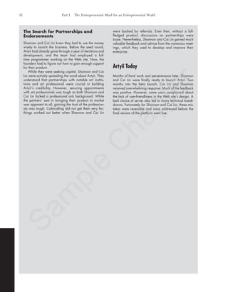 The Search for Partnerships and
Endorsements
Shannon and Cai Lin knew they had to use the money
wisely to launch the business. Before the seed round,
Artyii had already gone through a year of iterations and
development, and the team had employed a full-
time programmer working on the Web site. Now, the
founders had to figure out how to gain enough support
for their product.
While they were seeking capital, Shannon and Cai
Lin were actively spreading the word about Artyii. They
understood that partnerships with notable art institu-
tions and art professional were crucial in building
Artyii’s credibility. However, securing appointments
with art professionals was tough as both Shannon and
Cai Lin lacked a professional arts background. While
the partners’ zest in bringing their product to market
was apparent to all, gaining the trust of the profession-
als was tough. Cold-calling did not get them very far;
things worked out better when Shannon and Cai Lin
were backed by referrals. Even then, without a full-
fledged product, discussions on partnerships were
loose. Nevertheless, Shannon and Cai Lin gained much
valuable feedback and advice from the numerous meet-
ings, which they used to develop and improve their
enterprise.
Artyii Today
Months of hard work and perseverance later, Shannon
and Cai Lin were finally ready to launch Artyii. Two
months into the beta launch, Cai Lin and Shannon
received overwhelming response. Much of the feedback
was positive. However, some users complained about
the lack of user-friendliness in the Web site’s design. A
bad choice of server also led to many technical break-
downs. Fortunately for Shannon and Cai Lin, these mis-
takes were reversible and were addressed before the
final version of the platform went live.
32 Part I The Entrepreneurial Mind for an Entrepreneurial World
tim81551_ch01IT.qxd 1/18/12 3:34 PM Page 32
Sam
ple
C
hapter
 
