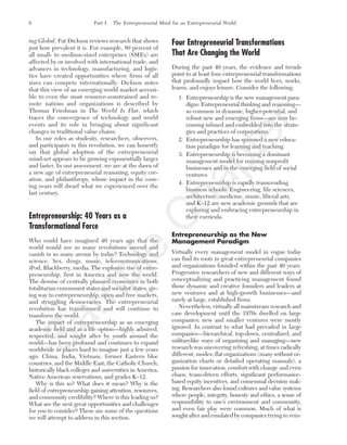 ing Global, Pat Dickson reviews research that shows
just how prevalent it is. For example, 80 percent of
all small- to medium-sized enterprises (SMEs) are
affected by or involved with international trade, and
advances in technology, manufacturing, and logis-
tics have created opportunities where firms of all
sizes can compete internationally. Dickson notes
that this view of an emerging world market accessi-
ble to even the most resource-constrained and re-
mote nations and organizations is described by
Thomas Friedman in The World Is Flat, which
traces the convergence of technology and world
events and its role in bringing about significant
changes in traditional value chains.
In our roles as students, researchers, observers,
and participants in this revolution, we can honestly
say that global adoption of the entrepreneurial
mind-set appears to be growing exponentially larger
and faster. In our assessment, we are at the dawn of
a new age of entrepreneurial reasoning, equity cre-
ation, and philanthropy, whose impact in the com-
ing years will dwarf what we experienced over the
last century.
Entrepreneurship: 40 Years as a
Transformational Force
Who could have imagined 40 years ago that the
world would see so many revolutions ascend and
vanish in so many arenas by today? Technology and
science. Sex, drugs, music, telecommunications,
iPod, Blackberry, media. The explosive rise of entre-
preneurship, first in America and now the world.
The demise of centrally planned economies in both
totalitarian communist states and socialist states, giv-
ing way to entrepreneurship, open and free markets,
and struggling democracies. The entrepreneurial
revolution has transformed and will continue to
transform the world.
The impact of entrepreneurship as an emerging
academic field and as a life option—highly admired,
respected, and sought after by youth around the
world—has been profound and continues to expand
worldwide in places hard to imagine just a few years
ago: China, India, Vietnam, former Eastern bloc
countries, and the Middle East; the Catholic Church;
historically black colleges and universities in America,
Native American reservations, and grades K–12.
Why is this so? What does it mean? Why is the
field of entrepreneurship gaining attention, resources,
and community credibility? Where is this leading us?
What are the next great opportunities and challenges
for you to consider? These are some of the questions
we will attempt to address in this section.
Four Entrepreneurial Transformations
That Are Changing the World
During the past 40 years, the evidence and trends
point to at least four entrepreneurial transformations
that profoundly impact how the world lives, works,
learns, and enjoys leisure. Consider the following:
1. Entrepreneurship is the new management para-
digm: Entrepreneurial thinking and reasoning—
so common in dynamic, higher-potential, and
robust new and emerging firms—are now be-
coming infused and embedded into the strate-
gies and practices of corporations.
2. Entrepreneurship has spawned a new educa-
tion paradigm for learning and teaching.
3. Entrepreneurship is becoming a dominant
management model for running nonprofit
businesses and in the emerging field of social
ventures.
4. Entrepreneurship is rapidly transcending
business schools: Engineering, life sciences,
architecture, medicine, music, liberal arts,
and K–12 are new academic grounds that are
exploring and embracing entrepreneurship in
their curricula.
Entrepreneurship as the New
Management Paradigm
Virtually every management model in vogue today
can find its roots in great entrepreneurial companies
and organizations founded within the past 40 years.
Progressive researchers of new and different ways of
conceptualizing and practicing management found
those dynamic and creative founders and leaders at
new ventures and at high-growth businesses—and
rarely at large, established firms.
Nevertheless, virtually all mainstream research and
case development until the 1970s dwelled on large
companies; new and smaller ventures were mostly
ignored. In contrast to what had prevailed in large
companies—hierarchical, top-down, centralized, and
militarylike ways of organizing and managing—new
research was uncovering refreshing, at times radically
different, modes: flat organizations (many without or-
ganization charts or detailed operating manuals), a
passion for innovation, comfort with change and even
chaos, team-driven efforts, significant performance-
based equity incentives, and consensual decision mak-
ing. Researchers also found cultures and value systems
where people, integrity, honesty and ethics, a sense of
responsibility to one’s environment and community,
and even fair play were common. Much of what is
sought after and emulated by companies trying to rein-
6 Part I The Entrepreneurial Mind for an Entrepreneurial World
tim81551_ch01IT.qxd 1/18/12 3:34 PM Page 6
Sam
ple
C
hapter
 