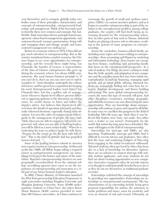 Chapter 1 The Global Entrepreneurial Revolution for a Flatter World 7
vent themselves and to compete globally today em-
bodies many of these principles, characteristics, and
concepts of entrepreneurship, entrepreneurial lead-
ership, and management. Think of the keywords used
to describe these new ventures and concepts: flat, fast,
flexible, fluid; innovation-driven; principle-based man-
agement; values-based management; opportunity- and
customer-focused; resource parsimonious; living with
and managing chaos and change; people and team-
centered management (we could go on).
Before its economic reform in 1979, China did not
pay much attention to entrepreneurship. But as the
country transitioned into a market economy, the Chi-
nese began to see more opportunities for entrepre-
neurship, and the rewards these might bring. Liu
Chuanzhi, the founder of Lenovo, is representative
of the class of Chinese entrepreneurs who grew up
during the economic reform. Liu always fulfills com-
mitments. His most famous business principle is “if
you can’t do it, don’t say you can; once you’ve said it,
complete it.” Such discipline undergirds the culture
of Lenovo, and has given Liu a reputation for keeping
his word. Entrepreneurial leaders won’t listen? Liu
Chuanzhi does. Liu has a golden rule of manage-
ment: whenever deputy-level officers present differ-
ent or opposing opinions in the discussion on solving
crises, he would choose to listen and follow the
deputy’s advice. Liu believes that deputy-level offi-
cers know the details of operation intimately and they
make informed decisions, especially during crisis sit-
uations. Liu sees the value of empowerment with re-
gards to the management of people. He once said,
“Only when you are able to empower, will you be em-
powered; only when you are able to build up leaders,
you will be lifted as a more senior leader.” When he is
motivating his team to achieve goals, he tells them,
“Prepare for the worst, go for the best with full ef-
fort.” This is the kind of attitude that has propelled
Lenovo forward.
Some of the leading business schools in America
now require courses in entrepreneurship. At Harvard
in the late 1990s, all MBAs began taking a required
course in entrepreneurial management—an aston-
ishing event given the history and nature of the insti-
tution. Harvard’s entrepreneurship electives are now
perpetually oversubscribed. Even the national col-
lege accrediting agencies have come to see the im-
portance of entrepreneurship and innovation as a vi-
tal part of any future business leader’s education.
In 2002, China’s Ministry of Education launched
the Pilot Entrepreneurship Education Programme in
eight universities including Tsinghua University and
Shanghai Jiaotong University. Some 20,000 under-
graduate students in China have also taken Know
About Business (KAB) courses provided in more
than 100 Chinese universities. As China continues to
encourage the growth of small and medium enter-
prises (SMEs) via various incentive policies, and as it
begins to consider entrepreneurship as part of the so-
lution to the unemployment problem among college
graduates, the country will find itself facing an in-
creasing demand for the entrepreneurship educa-
tion. In other parts of Asia such as Taiwan, industrial
leaders are playing a heavier role in education, result-
ing in the genesis of many programs on entrepre-
neurship.
Across the curriculum, business school faculty are
including more topics and issues relating to entrepre-
neurship—from accounting and finance to marketing
and information technology. New courses are emerg-
ing from finance, marketing, and accounting faculty
that focus on the entrepreneurial perspective. As a
unit of analysis, few things are more exciting to study
than the birth, growth, and adaptation of new compa-
nies and the complex issues they face from initial con-
ceptualization to start-up financing, managing rapid
growth, and an initial public offering. Doctoral stu-
dents are increasingly finding rich veins here for re-
search, database development, and theory building
and testing. The more global entrepreneurship be-
comes, the more this type of research will grow. And
other disciplines (economics, sociology, geography,
and subfields of science) are now discovering the same
opportunities. Thus our knowledge about entrepre-
neurship will continue to grow and expand to all fields.
In many ways we can liken this progress to the field of
leadership 100–150 years ago. Back then it was be-
lieved that leaders were born, not made: You either
were a leader or you weren’t. Fortunately for the
world, that notion has long since been debunked. The
same will happen in the field of entrepreneurship.
Internships for start-ups and SMEs are also
sprouting. Traditionally, start-ups and SMEs find it
difficult to recruit interns and graduates: they often
lack the time and marketing budgets of blue-chip
firms engaging in the initial recruitment milkround.
Talented students often get lured by blue-chip firms
due to a lack of knowledge on alternative options:
there are no schemes to connect start-ups with suit-
able student applicants, and many students do not
find out about exciting opportunities in new compa-
nies. Innovative companies often do not take interns
even though it could potentially benefit them to do so
as they do not see themselves as traditional graduate
recruiter.
Enternships redefined the concept of internships
by providing new opportunities. Enternships are in-
ternships in entrepreneurial environments. The key
characteristics of an enternship include being given
personal responsibility for actions, the autonomy to
tackle problems and issues, room for creativity, and
even an element of risk and reward. Ultimately, an
tim81551_ch01IT.qxd 1/18/12 3:34 PM Page 7
Sam
ple
C
hapter
 