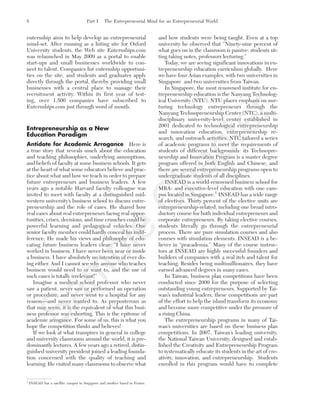 enternship aims to help develop an entrepreneurial
mind-set. After running as a listing site for Oxford
University students, the Web site Enternships.com
was relaunched in May 2009 as a portal to enable
start-ups and small businesses worldwide to con-
nect to talent. Companies list enternship opportuni-
ties on the site, and students and graduates apply
directly through the portal, thereby providing small
businesses with a central place to manage their
recruitment activity. Within its first year of test-
ing, over 1,500 companies have subscribed to
Enternships.com just through word of mouth.
Entrepreneurship as a New
Education Paradigm
Antidote for Academic Arrogance Here is
a true story that reveals much about the education
and teaching philosophies, underlying assumptions,
and beliefs of faculty at some business schools. It gets
at the heart of what some educators believe and prac-
tice about what and how we teach in order to prepare
future entrepreneurs and business leaders. A few
years ago a notable Harvard faculty colleague was
invited to meet with faculty at a distinguished mid-
western university’s business school to discuss entre-
preneurship and the role of cases. He shared how
real cases about real entrepreneurs facing real oppor-
tunities, crises, decisions, and time crunches could be
powerful learning and pedagogical vehicles. One
senior faculty member could hardly conceal his indif-
ference. He made his views and philosophy of edu-
cating future business leaders clear: “I have never
worked in business. I have never been near or inside
a business. I have absolutely no intention of ever do-
ing either. And I cannot see why anyone who teaches
business would need to or want to, and the use of
such cases is totally irrelevant!”
Imagine a medical school professor who never
saw a patient, never saw or performed an operation
or procedure, and never went to a hospital for any
reason—and never wanted to. As preposterous as
that may seem, it is the equivalent of what this busi-
ness professor was exhorting. This is the epitome of
academic arrogance. For some of us, this is what you
hope the competition thinks and believes!
If we look at what transpires in general in college
and university classrooms around the world, it is pre-
dominantly lectures. A few years ago a retired, distin-
guished university president joined a leading founda-
tion concerned with the quality of teaching and
learning. He visited many classrooms to observe what
and how students were being taught. Even at a top
university he observed that “Ninety-nine percent of
what goes on in the classroom is passive: students sit-
ting taking notes, professors lecturing.”
Today, we are seeing significant innovations in en-
trepreneurship education curriculum globally. Here
we have four Asian examples, with two universities in
Singapore and two universities from Taiwan.
In Singapore, the most renowned institute for en-
trepreneurship education is the Nanyang Technolog-
ical University (NTU). NTU places emphasis on nur-
turing technology entrepreneurs through the
Nanyang Technopreneurship Center (NTC), a multi-
disciplinary university-level center established in
2001 dedicated to technological entrepreneurship
and innovation education, entrepreneurship re-
search, and outreach activities. NTC tailored a series
of academic programs to meet the requirements of
students of different backgrounds: its Technopre-
neurship and Innovation Program is a master degree
program offered in both English and Chinese, and
there are several entrepreneurship programs open to
undergraduate students of all disciplines.
INSEAD is a world-renowned business school for
MBA- and executive-level education with one cam-
pus located in Singapore.1
INSEAD has a wide range
of electives. Thirty percent of the elective units are
entrepreneurship-related, including one broad intro-
ductory course for both individual entrepreneurs and
corporate entrepreneurs. By taking elective courses,
students literally go through the entrepreneurial
process. There are pure simulation courses and also
courses with simulation elements. INSEAD is a be-
liever in “pracademia.” Many of the course instruc-
tors at INSEAD are highly successful founders and
builders of companies with a real itch and talent for
teaching. Besides being multimillionaires, they have
earned advanced degrees in many cases.
In Taiwan, business plan competitions have been
conducted since 2000 for the purpose of selecting
outstanding young entrepreneurs. Supported by Tai-
wan’s industrial leaders, these competitions are part
of the effort to help the island transform its economy
and become more competitive under the pressure of
a rising China.
The entrepreneurship programs in many of Tai-
wan’s universities are based on these business plan
competitions. In 2007, Taiwan’s leading university,
the National Taiwan University, designed and estab-
lished the Creativity and Entrepreneurship Program
to systematically educate its students in the art of cre-
ativity, innovation, and entrepreneurship. Students
enrolled in this program would have to complete
8 Part I The Entrepreneurial Mind for an Entrepreneurial World
1
INSEAD has a satellite campus in Singapore and another based in France.
tim81551_ch01IT.qxd 1/18/12 3:34 PM Page 8
Sam
ple
C
hapter
 