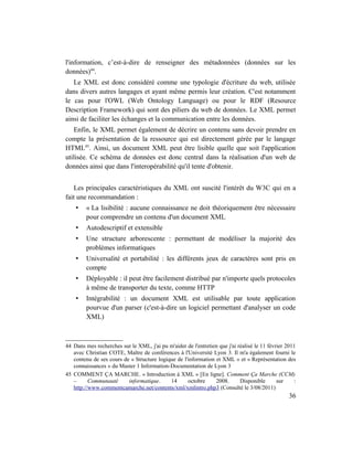 l'information, c’est-à-dire de renseigner des métadonnées (données sur les
données)44.
   Le XML est donc considéré comme une typologie d'écriture du web, utilisée
dans divers autres langages et ayant même permis leur création. C'est notamment
le cas pour l'OWL (Web Ontology Language) ou pour le RDF (Resource
Description Framework) qui sont des piliers du web de données. Le XML permet
ainsi de faciliter les échanges et la communication entre les données.
   Enfin, le XML permet également de décrire un contenu sans devoir prendre en
compte la présentation de la ressource qui est directement gérée par le langage
HTML45. Ainsi, un document XML peut être lisible quelle que soit l'application
utilisée. Ce schéma de données est donc central dans la réalisation d'un web de
données ainsi que dans l'interopérabilité qu'il tente d'obtenir.


   Les principales caractéristiques du XML ont suscité l'intérêt du W3C qui en a
fait une recommandation :
    •    « La lisibilité : aucune connaissance ne doit théoriquement être nécessaire
         pour comprendre un contenu d'un document XML
    •    Autodescriptif et extensible
    •    Une structure arborescente : permettant de modéliser la majorité des
         problèmes informatiques
    •    Universalité et portabilité : les différents jeux de caractères sont pris en
         compte
    •    Déployable : il peut être facilement distribué par n'importe quels protocoles
         à même de transporter du texte, comme HTTP
    •    Intégrabilité : un document XML est utilisable par toute application
         pourvue d'un parser (c'est-à-dire un logiciel permettant d'analyser un code
         XML)



44 Dans mes recherches sur le XML, j'ai pu m'aider de l'entretien que j'ai réalisé le 11 février 2011
   avec Christian COTE, Maître de conférences à l'Université Lyon 3. Il m'a également fourni le
   contenu de ses cours de « Structure logique de l'information et XML » et « Représentation des
   connaissances » du Master 1 Information-Documentation de Lyon 3
45 COMMENT ÇA MARCHE. « Introduction à XML » [En ligne]. Comment Ça Marche (CCM)
   –      Communauté      informatique.     14      octobre     2008.       Disponible       sur    :
   http://www.commentcamarche.net/contents/xml/xmlintro.php3 (Consulté le 3/08/2011)
                                                                                                  36
 