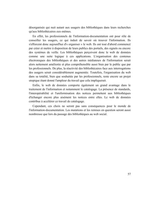 désorganisée qui nuit autant aux usagers des bibliothèques dans leurs recherches
qu'aux bibliothécaires eux-mêmes.
    En effet, les professionnels de l'information-documentation ont pour rôle de
conseiller les usagers, ce qui induit de savoir où trouver l'information. Ils
s'efforcent donc aujourd'hui d'« organiser » le web. Ils ont tout d'abord commencé
par créer et mettre à disposition de leurs publics des portails, des signets ou encore
des systèmes de veille. Les bibliothèques perçoivent donc le web de données
comme une suite logique à ces applications. L'organisation des contenus
électroniques des bibliothèques et des autres médiateurs de l'information serait
alors nettement améliorée et plus compréhensible aussi bien par le public que par
les professionnels. De plus, la réactivité des bibliothécaires face aux interrogations
des usagers serait considérablement augmentée. Toutefois, l'organisation du web
dans sa totalité, bien que souhaitée par les professionnels, reste encore un projet
utopique étant donné l'ampleur du travail que cela impliquerait.
    Enfin, le web de données comporte également un grand avantage dans le
traitement de l'information et notamment le catalogage. La présence de standards,
l'interopérabilité et l'uniformisation des notices permettent aux bibliothèques
d'échanger encore plus aisément les notices entre elles. Le web de données
contribue à accélérer ce travail de catalogage.
    Cependant, ces choix ne seront pas sans conséquences pour le monde de
l'information-documentation. Les mutations et les remises en question seront aussi
nombreuse que lors du passage des bibliothèques au web social.




                                                                                   57
 